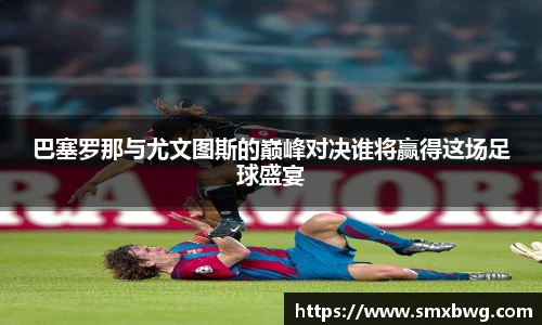 巴塞罗那与尤文图斯的巅峰对决谁将赢得这场足球盛宴